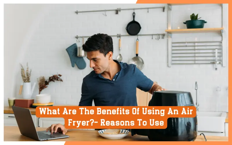 What Are The Benefits Of Using An Air Fryer?